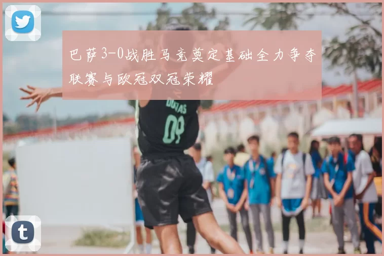 巴萨3-0战胜马竞奠定基础全力争夺联赛与欧冠双冠荣耀