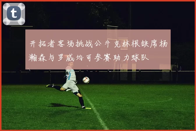 开拓者客场挑战公牛克林根缺席杨瀚森与罗威均可参赛助力球队