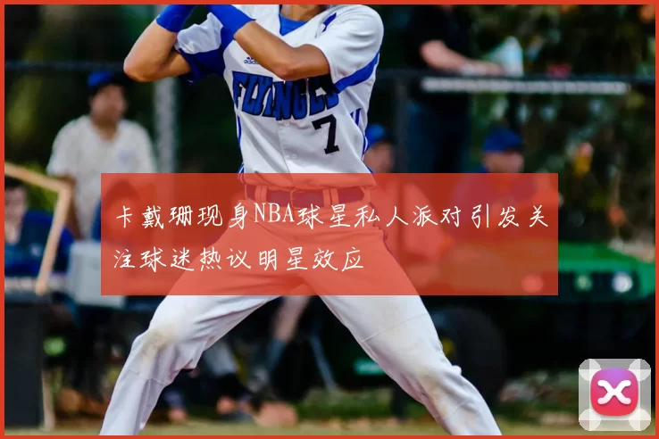 卡戴珊现身NBA球星私人派对引发关注球迷热议明星效应