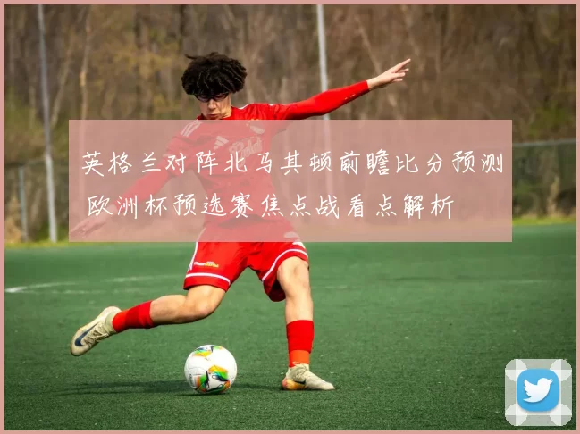 英格兰对阵北马其顿前瞻比分预测 欧洲杯预选赛焦点战看点解析