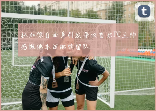林加德自由身引发争议首尔FC主帅感慨他本该继续留队