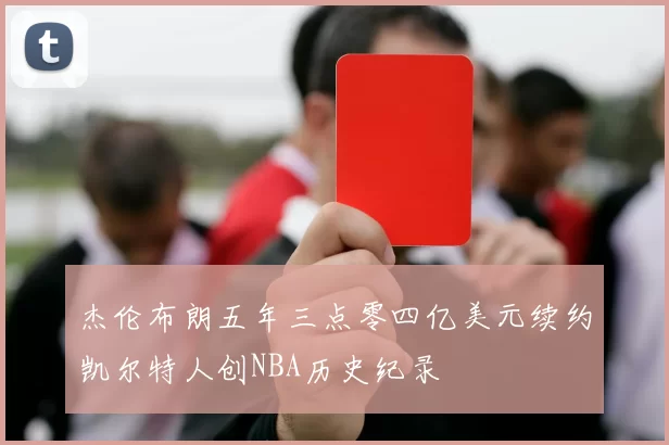 杰伦布朗五年三点零四亿美元续约凯尔特人创NBA历史纪录