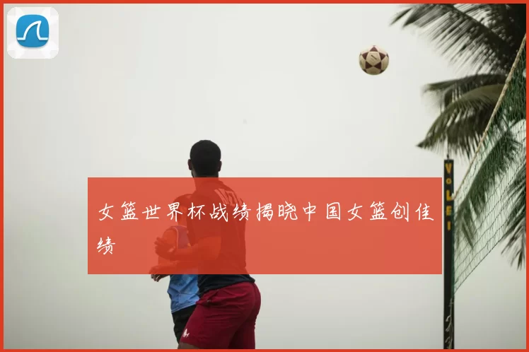 女篮世界杯战绩揭晓中国女篮创佳绩