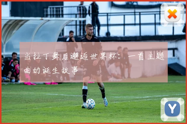 当拉丁舞后邂逅世界杯:一首主题曲的诞生故事