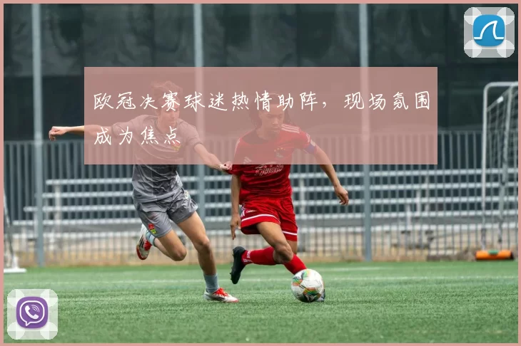 欧冠决赛球迷热情助阵,现场氛围成为焦点