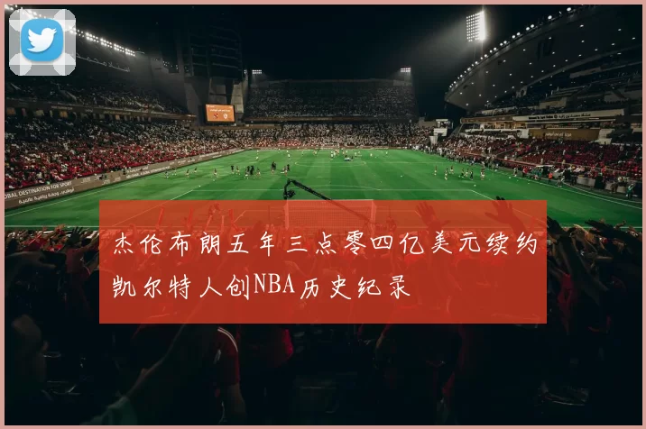 杰伦布朗五年三点零四亿美元续约凯尔特人创NBA历史纪录