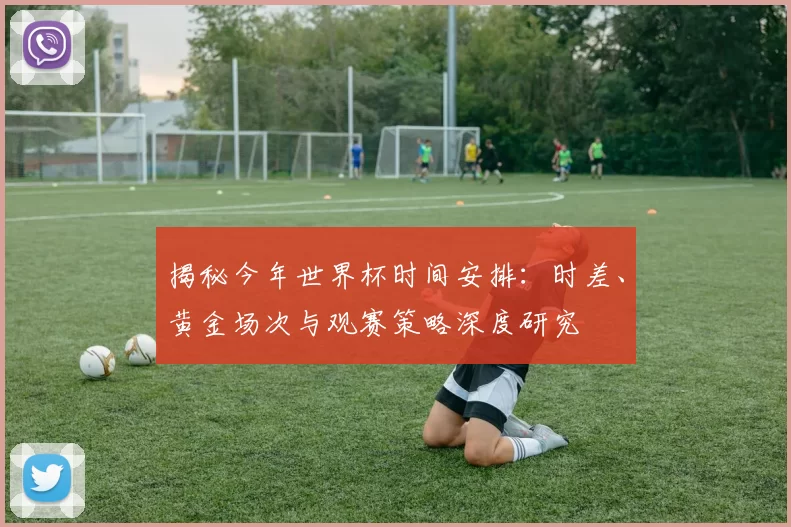 揭秘今年世界杯时间安排：时差、黄金场次与观赛策略深度研究