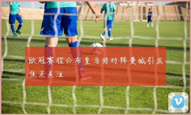 欧冠赛程公布皇马将对阵曼城引发焦点关注