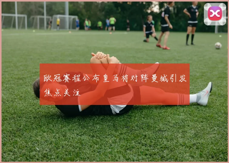 欧冠赛程公布皇马将对阵曼城引发焦点关注