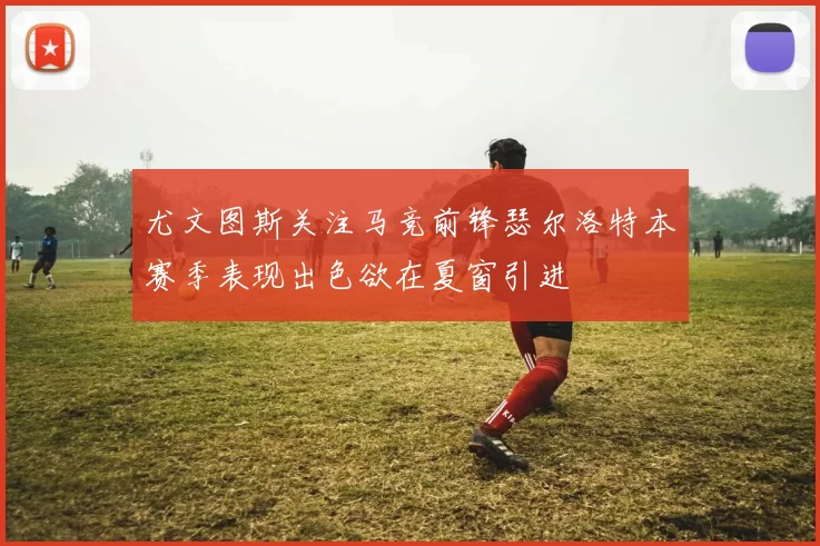 尤文图斯关注马竞前锋瑟尔洛特本赛季表现出色欲在夏窗引进