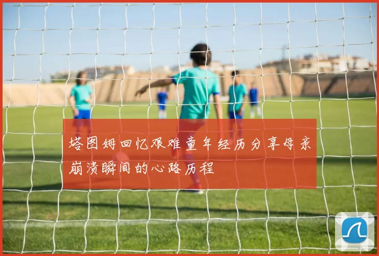 塔图姆回忆艰难童年经历分享母亲崩溃瞬间的心路历程
