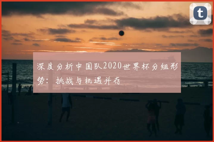 深度分析中国队2020世界杯分组形势:挑战与机遇并存