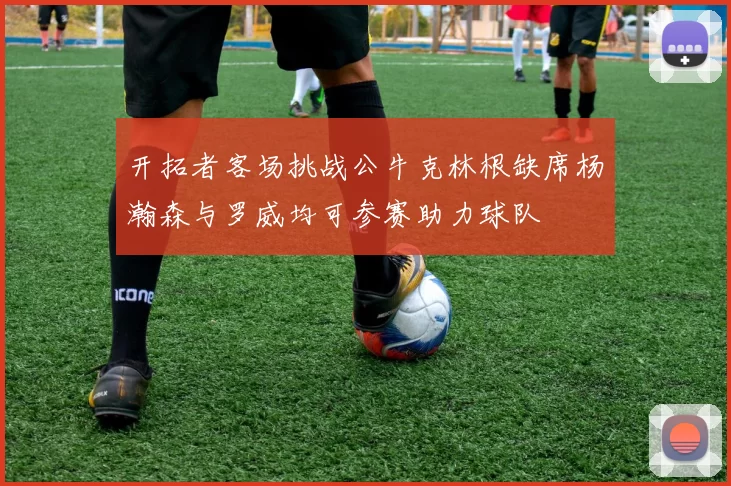 开拓者客场挑战公牛克林根缺席杨瀚森与罗威均可参赛助力球队