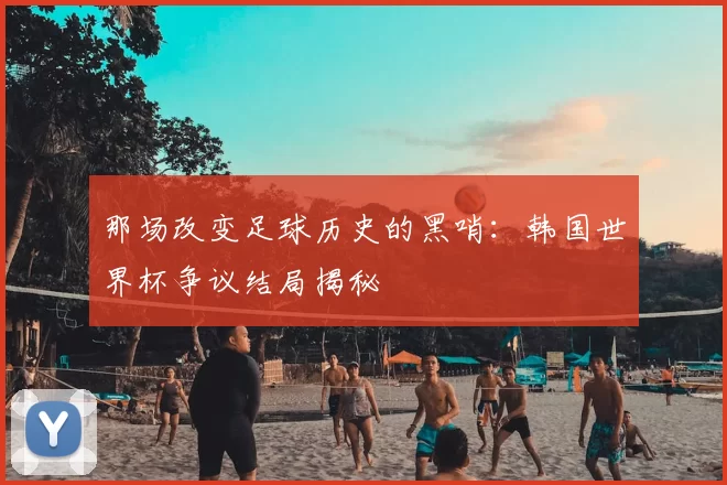 那场改变足球历史的黑哨:韩国世界杯争议结局揭秘