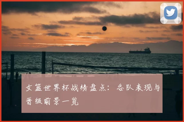 女篮世界杯战绩盘点：各队表现与晋级前景一览