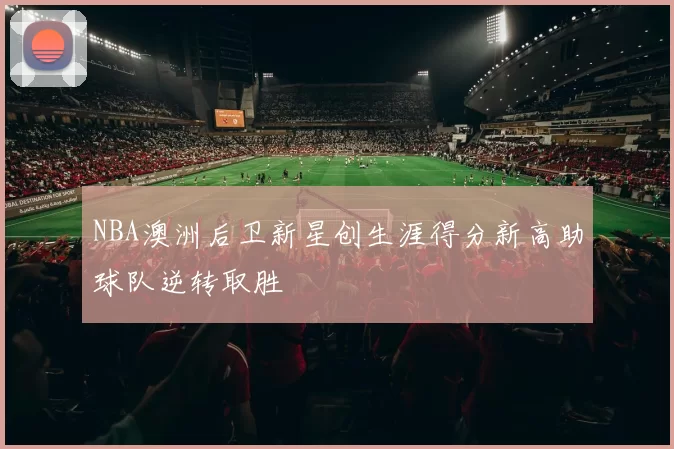 NBA澳洲后卫新星创生涯得分新高助球队逆转取胜