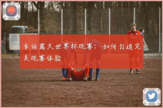 专访露天世界杯观赛：如何打造完美观赛体验