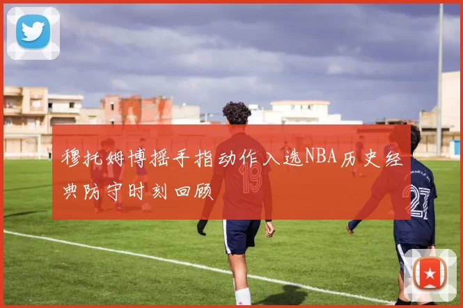 穆托姆博摇手指动作入选NBA历史经典防守时刻回顾