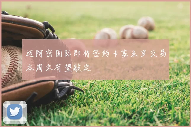 迈阿密国际即将签约卡塞米罗交易本周末有望敲定
