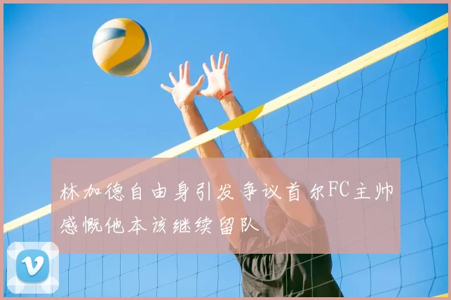 林加德自由身引发争议首尔FC主帅感慨他本该继续留队
