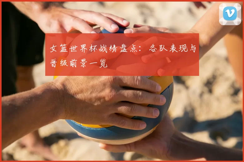 女篮世界杯战绩盘点：各队表现与晋级前景一览