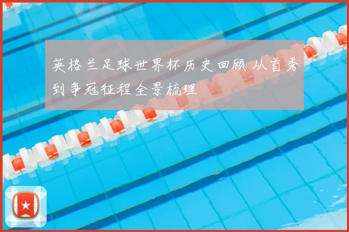 英格兰足球世界杯历史回顾 从首秀到争冠征程全景梳理