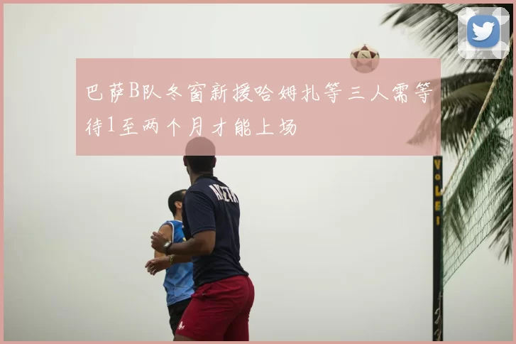 巴萨B队冬窗新援哈姆扎等三人需等待1至两个月才能上场