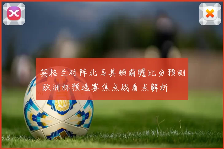 英格兰对阵北马其顿前瞻比分预测 欧洲杯预选赛焦点战看点解析