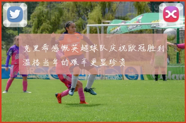 克里希感慨英超球队庆祝欧冠胜利温格当年的艰辛更显珍贵