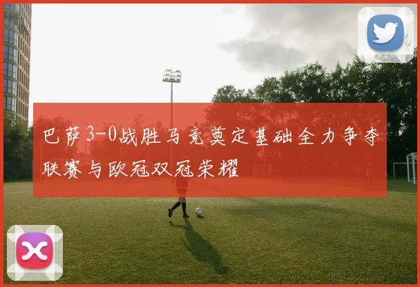 巴萨3-0战胜马竞奠定基础全力争夺联赛与欧冠双冠荣耀