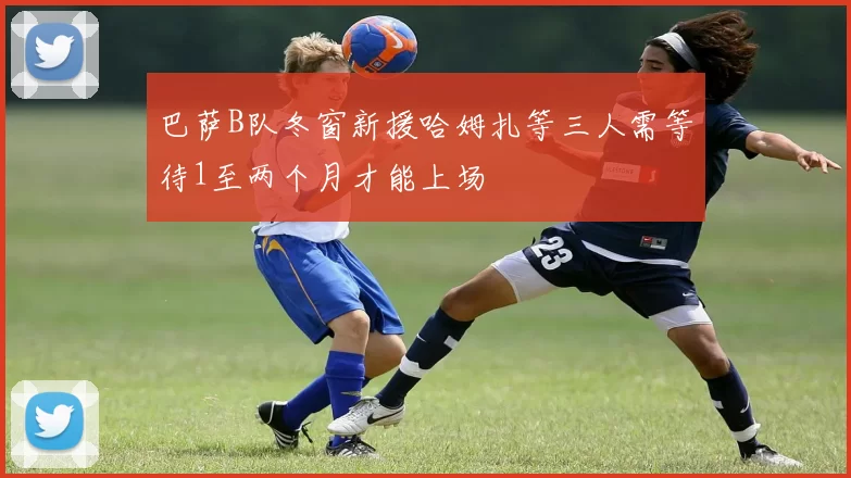 巴萨B队冬窗新援哈姆扎等三人需等待1至两个月才能上场