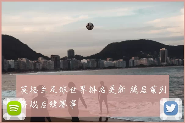 英格兰足球世界排名更新 稳居前列备战后续赛事