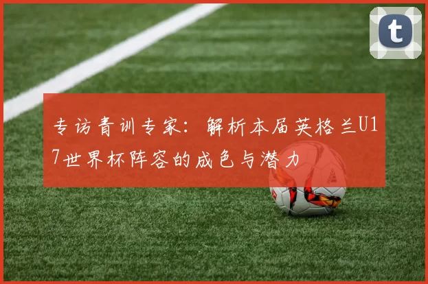 专访青训专家：解析本届英格兰U17世界杯阵容的成色与潜力