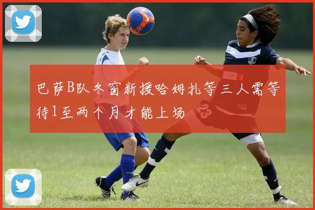 巴萨B队冬窗新援哈姆扎等三人需等待1至两个月才能上场