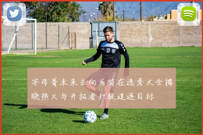 字母哥未来去向或将在选秀大会揭晓热火与开拓者积极追逐目标