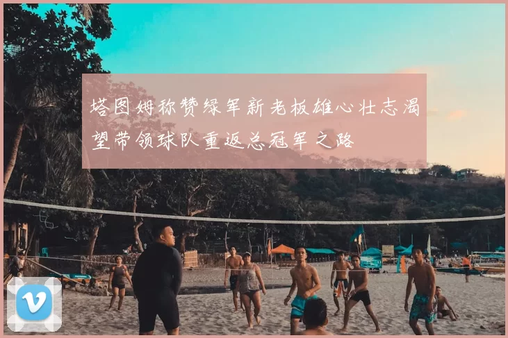 塔图姆称赞绿军新老板雄心壮志渴望带领球队重返总冠军之路