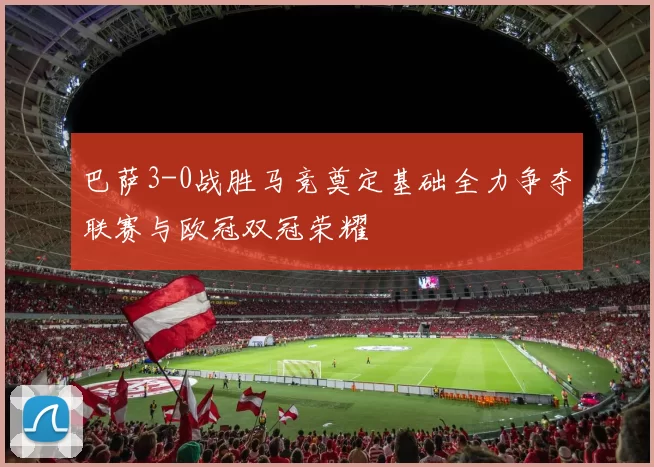 巴萨3-0战胜马竞奠定基础全力争夺联赛与欧冠双冠荣耀