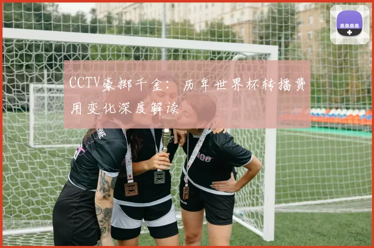 CCTV豪掷千金:历年世界杯转播费用变化深度解读
