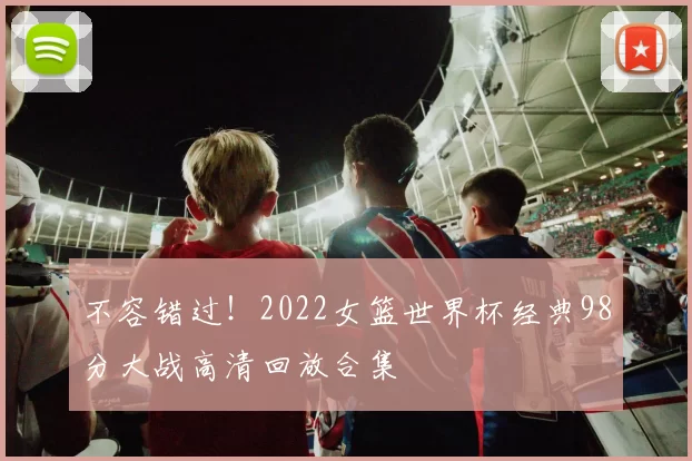 不容错过！2022女篮世界杯经典98分大战高清回放合集