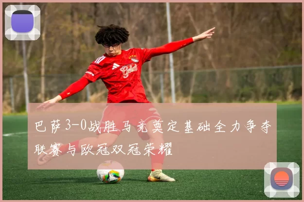巴萨3-0战胜马竞奠定基础全力争夺联赛与欧冠双冠荣耀