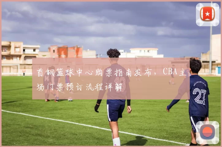 首钢篮球中心购票指南发布，CBA主场门票预订流程详解