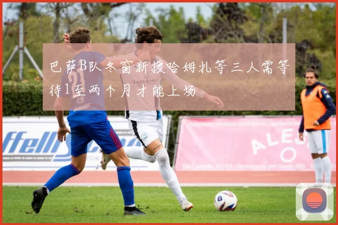巴萨B队冬窗新援哈姆扎等三人需等待1至两个月才能上场