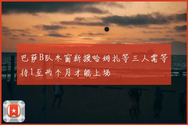 巴萨B队冬窗新援哈姆扎等三人需等待1至两个月才能上场