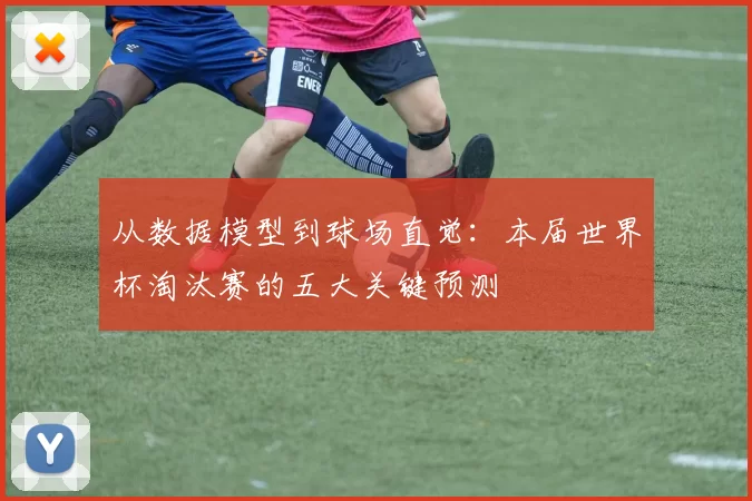 从数据模型到球场直觉：本届世界杯淘汰赛的五大关键预测