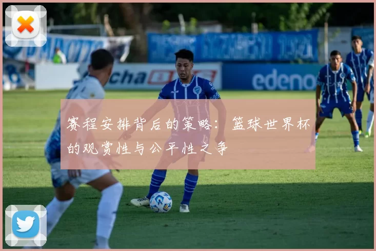 赛程安排背后的策略：篮球世界杯的观赏性与公平性之争
