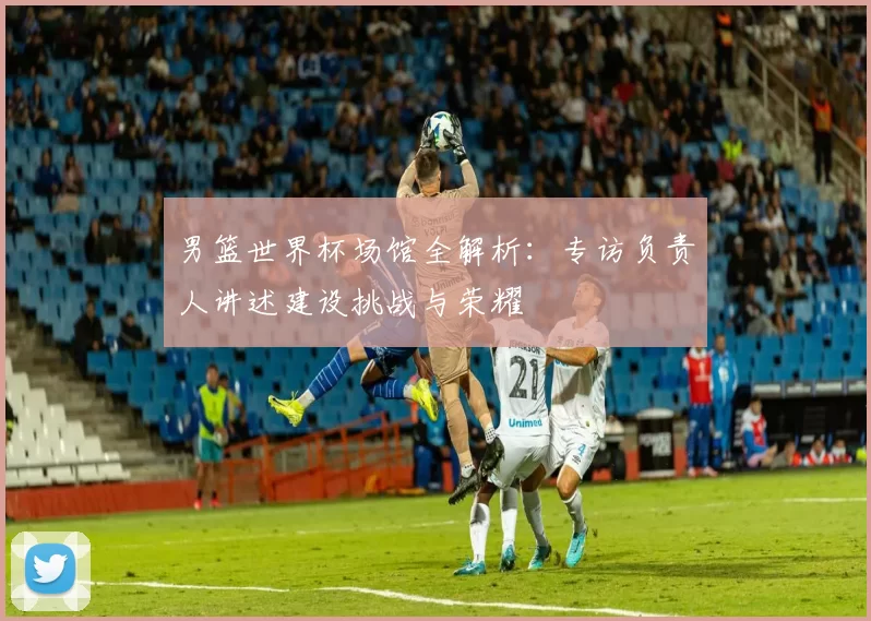 男篮世界杯场馆全解析:专访负责人讲述建设挑战与荣耀