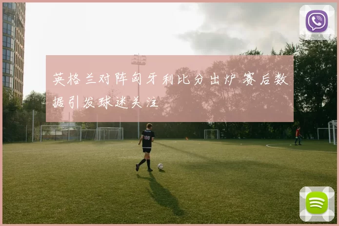 英格兰对阵匈牙利比分出炉 赛后数据引发球迷关注