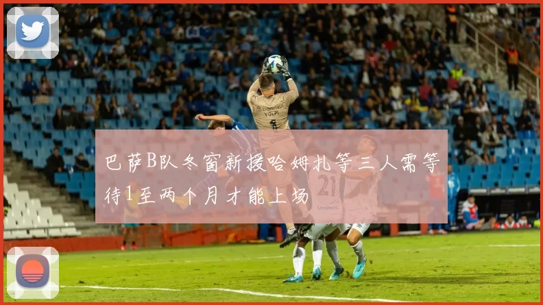 巴萨B队冬窗新援哈姆扎等三人需等待1至两个月才能上场