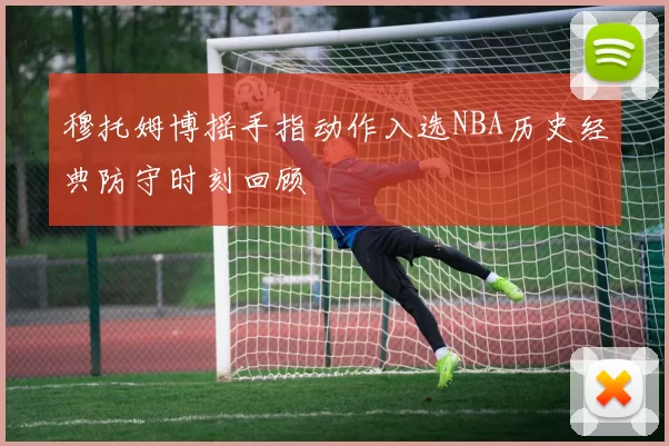 穆托姆博摇手指动作入选NBA历史经典防守时刻回顾