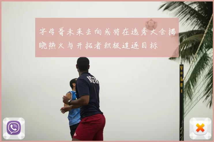 字母哥未来去向或将在选秀大会揭晓热火与开拓者积极追逐目标